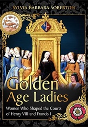 Golden Age Ladies: Women Who Shaped the Courts of Henry VIII and Francis I (Sylvia Barbara Soberton)