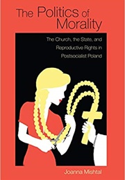 The Politics of Morality: The Church, the State, and Reproductive Rights in Postsocialist Poland (Joanna Mishtal)