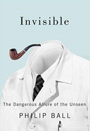 Invisible: The Dangerous Allure of the Unseen (Philip Ball)