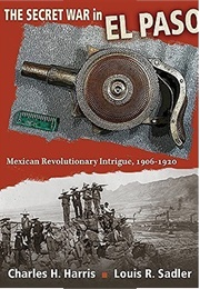 The Secret War in El Paso: Mexican Revolutionary Intrigue, 1906-1920 (Charles H. Harris)