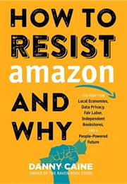 How to Resist Amazon and Why: The Fight for Local Economics, Data Privacy, Fair Labor, Independent B (Danny Caine)