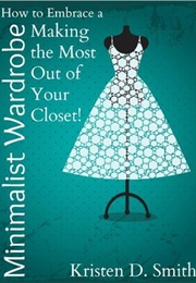 How to Embrace a Minimalist Wardrobe - Making the Most Out of Your Closet! (Smith, Kristen D.)
