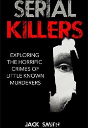 Serial Killers: Exploring the Horrific Crimes of Little Known Murderers (Jack Smith)