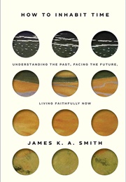 How to Inhabit Time: Understanding the Past, Facing the Future, Living Faithfully Now (Smith, James K.A.)