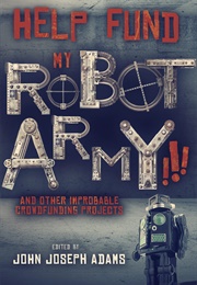 HELP FUND MY ROBOT ARMY!!! &amp; Other Improbable Crowdfunding Projects (John Joseph Adams)