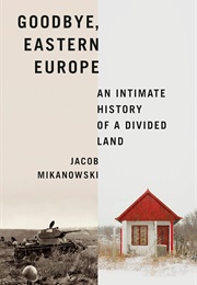 Goodbye, Eastern Europe: An Intimate History of a Divided Land (Jacob Mikanowski)