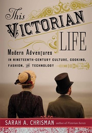 This Victorian Life: Modern Adventures in Nineteenth-Century Culture, Cooking, Fashion (Sarah A. Chrisman)