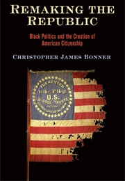 Remaking the Republic: Black Politics and the Creation of American Citizenship (Christopher James Bonner)