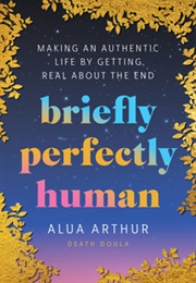 Briefly Perfectly Human: Making an Authentic Life by Getting Real About the End (Alua Arthur)